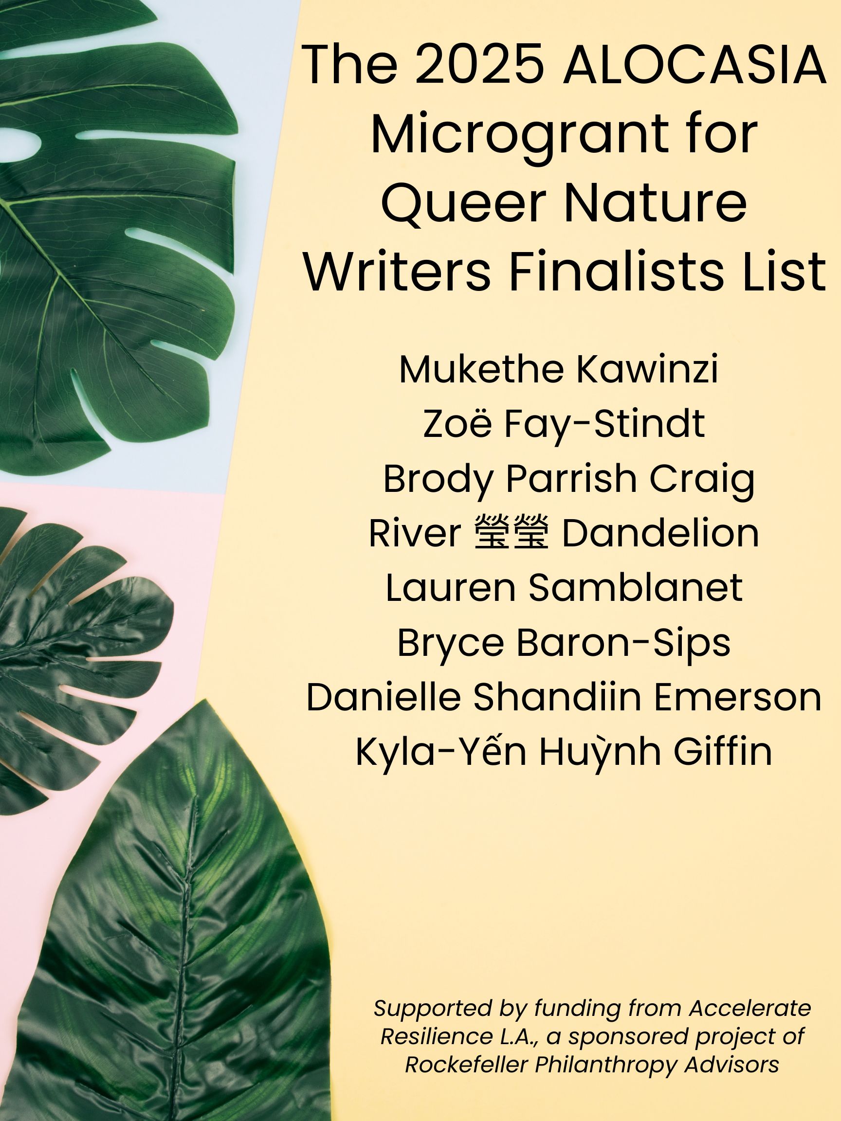 The 2025 ALOCASIA Microgrant for Queer Nature Writers Finalists List

Mukethe Kawinzi 
Zoë Fay-Stindt 
Brody Parrish Craig 
River 瑩瑩 Dandelion 
Lauren Samblanet 
Bryce Baron-Sips 
Danielle Shandiin Emerson
Kyla-Yến Huỳnh Giffin

Supported by funding from Accelerate Resilience L.A., a sponsored project of Rockefeller Philanthropy Advisors

